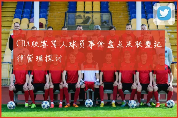 CBA联赛骂人球员事件盘点及联盟纪律管理探讨