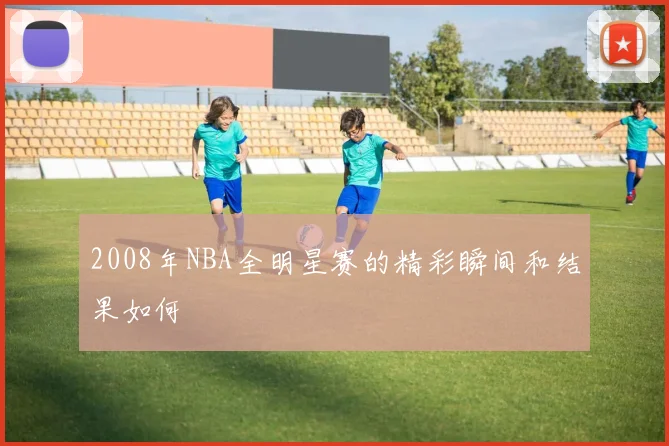 2008年NBA全明星赛的精彩瞬间和结果如何