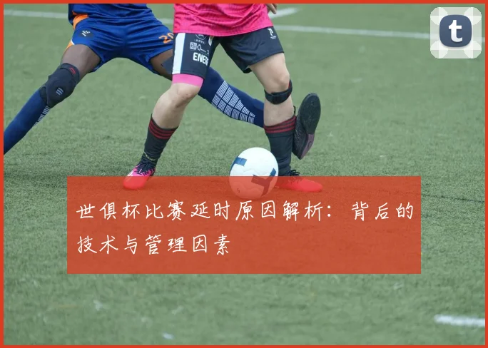 世俱杯比赛延时原因解析：背后的技术与管理因素