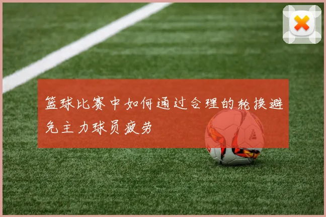 篮球比赛中如何通过合理的轮换避免主力球员疲劳