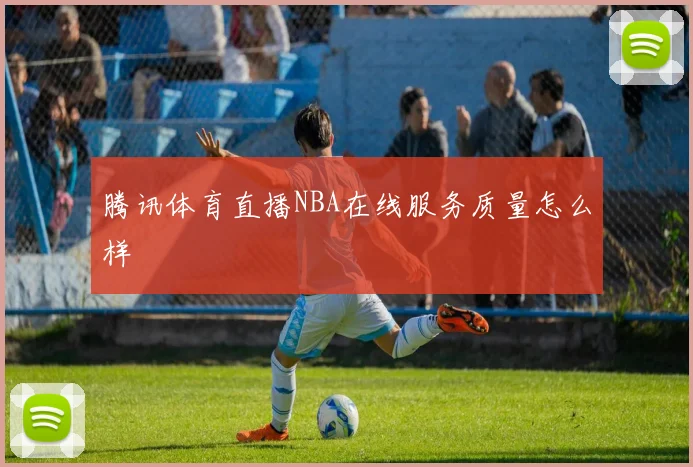 腾讯体育直播NBA在线服务质量怎么样